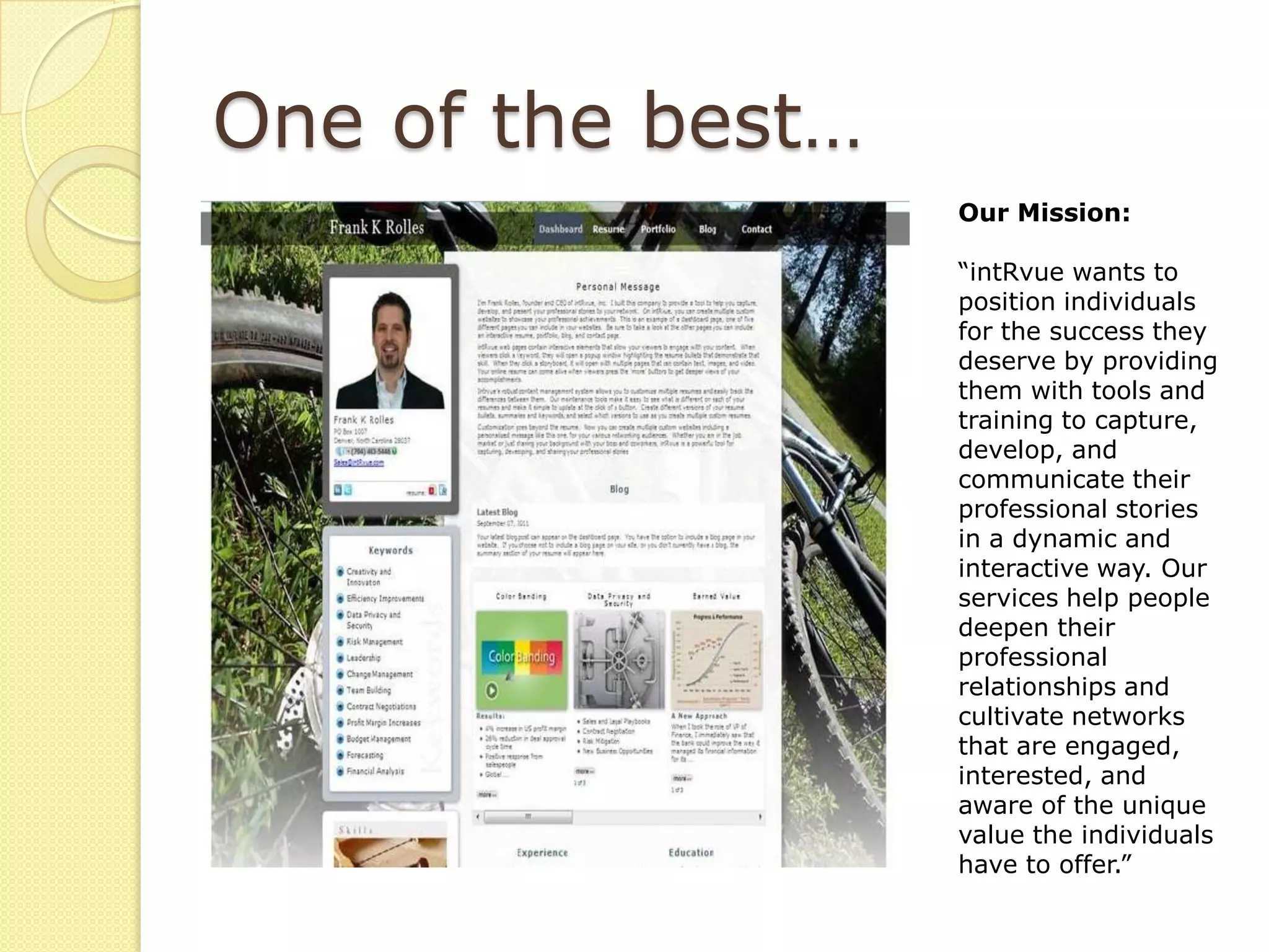 One of the best…
                   Our Mission:

                   “intRvue wants to
                   position individuals
                   for the success they
                   deserve by providing
                   them with tools and
                   training to capture,
                   develop, and
                   communicate their
                   professional stories
                   in a dynamic and
                   interactive way. Our
                   services help people
                   deepen their
                   professional
                   relationships and
                   cultivate networks
                   that are engaged,
                   interested, and
                   aware of the unique
                   value the individuals
                   have to offer.”
 