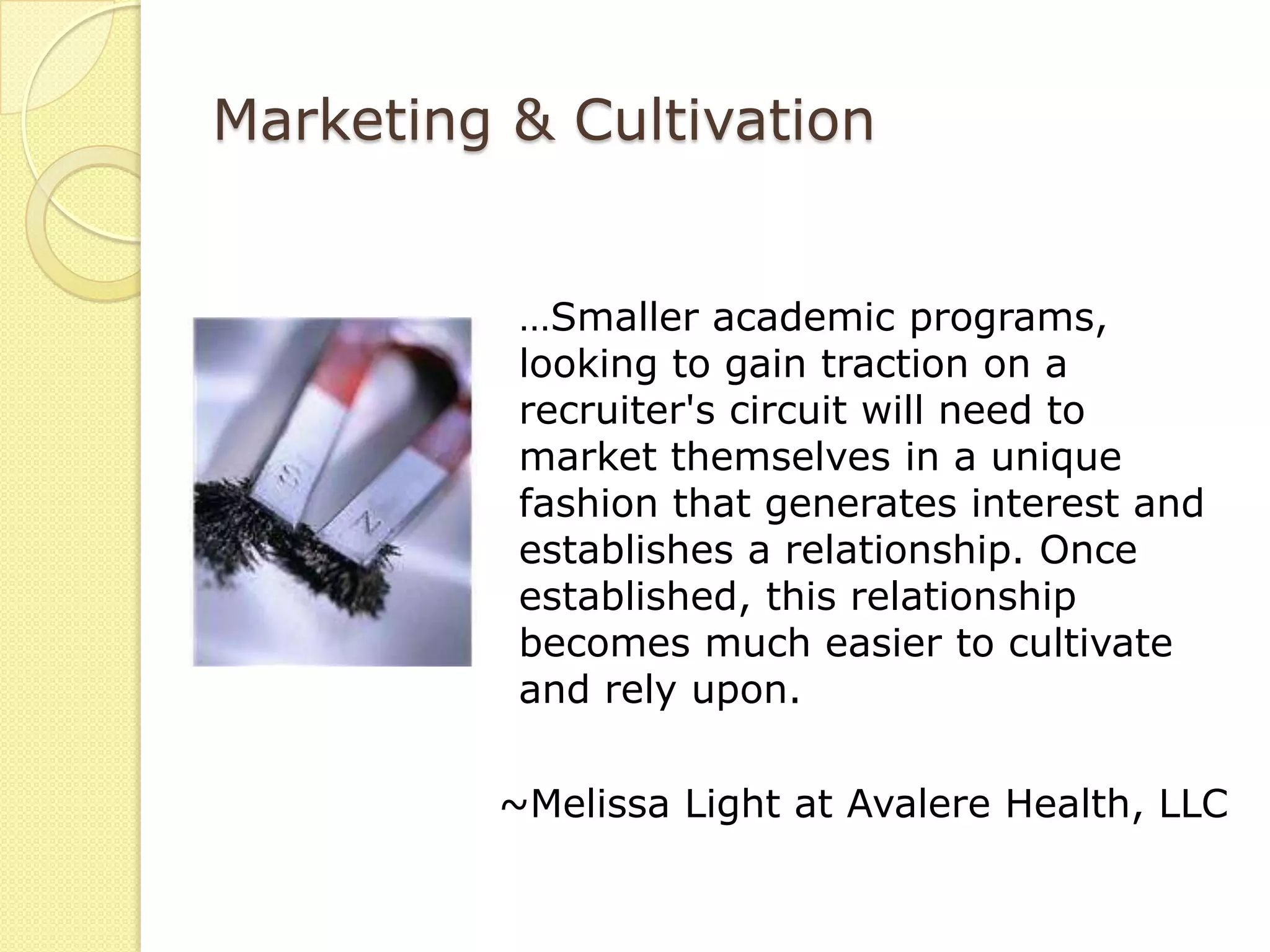 Marketing & Cultivation


          …Smaller academic programs,
          looking to gain traction on a
          recruiter's circuit will need to
          market themselves in a unique
          fashion that generates interest and
          establishes a relationship. Once
          established, this relationship
          becomes much easier to cultivate
          and rely upon.

         ~Melissa Light at Avalere Health, LLC
 