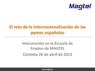 El reto de la Internacionalización de las
pymes españolas
Intervención en la Escuela de
Empleo de MAGTEL
Córdoba 26 de abril de 2013
www.magtel.es
 