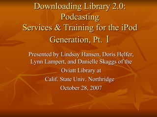 Downloading Library 2.0: Podcasting Services & Training for the iPod Generation, Pt.  1 Presented by Lindsay Hansen, Doris Helfer, Lynn Lampert, and Danielle Skaggs of the Oviatt Library at Calif. State Univ. Northridge  October 28, 2007 