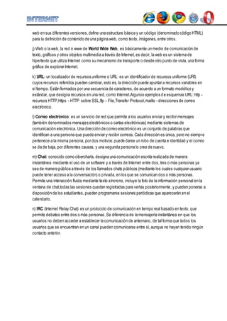 web en sus diferentes versiones, define una estructura básica y un código (denominado código HTML) 
para la definición de contenido de una página web, como texto, imágenes, entre otros. 
j) Web o la web, la red o www de World Wide Web, es básicamente un medio de comunicación de 
texto, gráficos y otros objetos multimedia a través de Internet, es decir, la web es un sistema de 
hipertexto que utiliza Internet como su mecanismo de transporte o desde otro punto de vista, una forma 
gráfica de explorar Internet. 
k) URL: un localizador de recursos uniforme o URL es un identificador de recursos uniforme (URI) 
cuyos recursos referidos pueden cambiar, esto es, la dirección puede apuntar a recursos variables en 
el tiempo. Están formados por una secuencia de caracteres, de acuerdo a un formato modélico y 
estándar, que designa recursos en una red, como Internet.Algunos ejemplos d e esquemas URL: http - 
recursos HTTP,https - HTTP sobre SSL,ftp – File,Transfer Protocol,mailto - direcciones de correo 
electrónico. 
l) Correo electrónico: es un servicio de red que permite a los usuarios enviar y recibir mensajes 
(también denominados mensajes electrónicos o cartas electrónicas) mediante sistemas de 
comunicación electrónica. Una dirección de correo electrónico es un conjunto de palabras que 
identifican a una persona que puede enviar y recibir correos. Cada dirección es única, pero no siempr e 
pertenece a la misma persona, por dos motivos: puede darse un robo de cuenta e identidad y el correo 
se da de baja, por diferentes causas, y una segunda persona lo cree de nuevo. 
m) Chat: conocido como cibercharla, designa una comunicación escrita realizada de manera 
instantánea mediante el uso de un software y a través de Internet entre dos, tres o más personas ya 
sea de manera pública a través de los llamados chats públicos (mediante los cuales cualquier usuario 
puede tener acceso a la conversación) o privada, en los que se comunican dos o más personas. 
Permite una interacción fluida mediante texto síncrono, incluye la foto de la información personal en la 
ventana de chat,todas las sesiones quedan registradas para verlas posteriormente, y pueden ponerse a 
disposición de los estudiantes, pueden programarse sesiones periódicas que aparecerán en el 
calendario. 
n) IRC (Internet Relay Chat) es un protocolo de comunicación en tiempo real basado en texto, que 
permite debates entre dos o más personas. Se diferencia de la mensajería instantánea en que los 
usuarios no deben acceder a establecer la comunicación de antemano, de tal forma que todos los 
usuarios que se encuentran en un canal pueden comunicarse entre sí, aunque no hayan tenido ningún 
contacto anterior. 
 