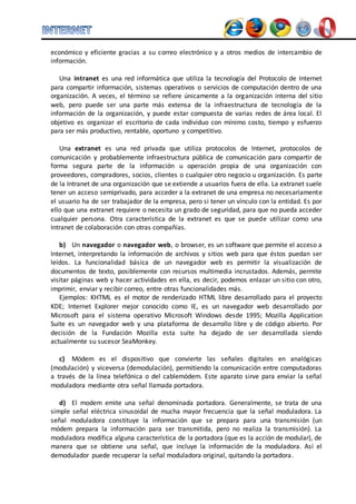 económico y eficiente gracias a su correo electrónico y a otros medios de intercambio de 
información. 
Una intranet es una red informática que utiliza la tecnología del Protocolo de Internet 
para compartir información, sistemas operativos o servicios de computación dentro de una 
organización. A veces, el término se refiere únicamente a la organización interna del sitio 
web, pero puede ser una parte más extensa de la infraestructura de tecnología de la 
información de la organización, y puede estar compuesta de varias redes de área local. El 
objetivo es organizar el escritorio de cada individuo con mínimo costo, tiempo y esfuerzo 
para ser más productivo, rentable, oportuno y competitivo. 
Una extranet es una red privada que utiliza protocolos de Internet, protocolos de 
comunicación y probablemente infraestructura pública de comunicación para compartir de 
forma segura parte de la información u operación propia de una organización con 
proveedores, compradores, socios, clientes o cualquier otro negocio u organización. Es parte 
de la Intranet de una organización que se extiende a usuarios fuera de ella. La extranet suele 
tener un acceso semiprivado, para acceder a la extranet de una empresa no necesariamente 
el usuario ha de ser trabajador de la empresa, pero si tener un vínculo con la entidad. Es por 
ello que una extranet requiere o necesita un grado de seguridad, para que no pueda acceder 
cualquier persona. Otra característica de la extranet es que se puede utilizar como una 
Intranet de colaboración con otras compañías. 
b) Un navegador o navegador web, o browser, es un software que permite el acceso a 
Internet, interpretando la información de archivos y sitios web para que éstos puedan ser 
leídos. La funcionalidad básica de un navegador web es permitir la visualización de 
documentos de texto, posiblemente con recursos multimedia incrustados. Además, permite 
visitar páginas web y hacer actividades en ella, es decir, podemos enlazar un sitio con otro, 
imprimir, enviar y recibir correo, entre otras funcionalidades más. 
Ejemplos: KHTML es el motor de renderizado HTML libre desarrollado para el proyecto 
KDE; Internet Explorer mejor conocido como IE, es un navegador web desarrollado por 
Microsoft para el sistema operativo Microsoft Windows desde 1995; Mozilla Application 
Suite es un navegador web y una plataforma de desarrollo libre y de código abierto. Por 
decisión de la Fundación Mozilla esta suite ha dejado de ser desarrollada siendo 
actualmente su sucesor SeaMonkey. 
c) Módem es el dispositivo que convierte las señales digitales en analógicas 
(modulación) y viceversa (demodulación), permitiendo la comunicación entre computadoras 
a través de la línea telefónica o del cablemódem. Este aparato sirve para enviar la señal 
moduladora mediante otra señal llamada portadora. 
d) El modem emite una señal denominada portadora. Generalmente, se trata de una 
simple señal eléctrica sinusoidal de mucha mayor frecuencia que la señal moduladora. La 
señal moduladora constituye la información que se prepara para una transmisión (un 
módem prepara la información para ser transmitida, pero no realiza la transmisión). La 
moduladora modifica alguna característica de la portadora (que es la acción de modular), de 
manera que se obtiene una señal, que incluye la información de la moduladora. Así el 
demodulador puede recuperar la señal moduladora original, quitando la portadora. 
 