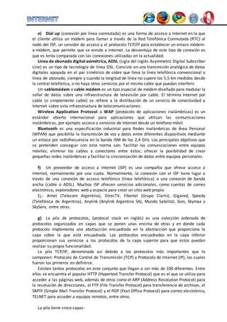 e) Dial up (conexión por línea conmutada) es una forma de acceso a Internet en la que 
el cliente utiliza un módem para llamar a través de la Red Telefónica Conmutada (RTC) al 
nodo del ISP, un servidor de acceso y el protocolo TCP/IP para establecer un enlace módem-a- 
módem, que permite que se enrute a Internet. La desventaja de este tipo de conexión es 
que es lenta comparada con las conexiones utilizadas en la actualidad. 
Línea de abonado digital asimétrica, ADSL (sigla del inglés Asymmetric Digital Subscriber 
Line) es un tipo de tecnología de línea DSL. Consiste en una transmisión analógica de datos 
digitales apoyada en el par simétrico de cobre que lleva la línea telefónica convencional o 
línea de abonado, siempre y cuando la longitud de línea no supere los 5,5 km medidos desde 
la central telefónica, o no haya otros servicios por el mismo cable que puedan interferir. 
Un cablemódem o cable módem es un tipo especial de módem diseñado para modular la 
señal de datos sobre una infraestructura de televisión por cable. El término Internet por 
cable (o simplemente cable) se refiere a la distribución de un servicio de conectividad a 
Internet sobre esta infraestructura de telecomunicaciones. 
Wireless Application Protocol o WAP (protocolo de aplicaciones inalámbricas) es un 
estándar abierto internacional para aplicaciones que utilizan las comunicaciones 
inalámbricas, por ejemplo acceso a servicios de Internet desde un teléfono móvil. 
Bluetooth es una especificación industrial para Redes Inalámbricas de Área Personal 
(WPAN) que posibilita la transmisión de voz y datos entre diferentes dispositivos mediante 
un enlace por radiofrecuencia en la banda ISM de los 2,4 GHz. Los principales objetivos que 
se pretenden conseguir con esta norma son: facilitar las comunicaciones entre equipos 
móviles; eliminar los cables y conectores entre éstos; ofrecer la posibilidad de crear 
pequeñas redes inalámbricas y facilitar la sincronización de datos entre equipos personales. 
f) Un proveedor de acceso a Internet (ISP) es una compañía que ofrece acceso a 
Internet, normalmente por una cuota. Normalmente, la conexión con el ISP tiene lugar a 
través de una conexión de acceso telefónico (línea telefónica) o una conexión de banda 
ancha (cable o ADSL). Muchos ISP ofrecen servicios adicionales, como cuentas de correo 
electrónico, exploradores web y espacio para crear un sitio web propio. 
Ej.: Arnet (Telecom Argentina), DirecTV, Fibertel (Grupo Clarín), Gigared, Speedy 
(Telefónica de Argentina), Anylink (Anylink Argentina SA), Mundo Satelital, Sion, Skymax y 
SkyServ, entre otras. 
g) La pila de protocolos, (protocol stack en inglés) es una colección ordenada de 
protocolos organizados en capas que se ponen unas encima de otras y en donde cada 
protocolo implementa una abstracción encuadrada en la abstracción que proporciona la 
capa sobre la que está encuadrada. Los protocolos encuadrados en la capa inferior 
proporcionan sus servicios a los protocolos de la capa superior para que estos puedan 
realizar su propia funcionalidad. 
La pila TCP/IP, denominada así debido a los protocolos más importantes que lo 
componen: Protocolo de Control de Transmisión (TCP) y Protocolo de Internet (IP), los cuales 
fueron los primeros en definirse. 
Existen tantos protocolos en este conjunto que llegan a ser más de 100 diferentes. Entre 
ellos se encuentra el popular HTTP (Hypertext Transfer Protocol) que es el que se utiliza para 
acceder a las páginas web, además de otros como el ARP (Address Resolution Protocol) para 
la resolución de direcciones, el FTP (File Transfer Protocol) para transferencia de archivos, el 
SMTP (Simple Mail Transfer Protocol) y el POP (Post Office Protocol) para correo electrónico, 
TELNET para acceder a equipos remotos, entre otros. 
La pila tiene cinco capas: 
 