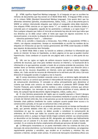 j) HTML significa HyperText Markup Language. Es el lenguaje en que se escriben los 
millones de documentos que hoy existen en el World Wide Web. El lenguaje HTML se basa 
en la sintaxis SGML (Standard Generalized Markup Language). Esto quiere decir que los 
diferentes elementos (párrafos, encabezamientos, tablas, listas,...) de un documento para la 
WWW se señalan intercalando etiquetas que indican al navegador cómo debe mostrarlo. 
Una etiqueta HTML consiste en un signo menor "<", un nombre de una directiva (orden o 
comando para el navegador), seguido de los parámetros o atributos y un signo mayor ">". 
Para cualquier etiqueta que indica el inicio de un elemento hay otra de cierre que indica que 
esa directiva ya no debe actuar sobre el texto que sigue (en algunas ocasiones no es 
necesario poner, o no existe, la etiqueta de cierre correspondiente). 
<directiva parámetro="xxxx"> ... </directiva> 
HTML no es sensible a mayúsculas y minúsculas. Para HTML es equivalente <HTML> y 
<html>, con algunas excepciones. Aunque es recomendable es escribir los nombres de las 
etiquetas en minúsculas ya que las nuevas generaciones del HTML están basadas en SGML 
que requiere de documentos bien formados. 
k) La World Wide Web o www. Su función es ordenar y distribuir la información que 
existe en internet. Se basa en hipertextos, es decir, páginas en las que se pueden insertar 
hipervínculos. Estos conducen al usuario de una página web a otra o a otro punto de esa 
web. 
l) URL son las siglas en inglés de uniform resource locator (en español localizador 
uniforme de recursos), que sirve para nombrar recursos en Internet y la localización de la 
información a la que queremos acceder a través de un sistema estándar de caracteres. Este 
nombre tiene un formato estándar y tiene como propósito asignar una dirección única a 
cada uno de los recursos disponibles en Internet, como por ejemplo textos, imágenes, 
vídeos, etc. Cada uno de los recursos de información en la red tiene una URL única. Con esta 
dirección el navegador accede a la página y nos la muestra. 
m) El correo electrónico (también conocido como e-mail, un término inglés derivado de 
electronic mail) es un servicio que permite el intercambio de mensajes a través de sistemas 
de comunicación electrónicos. El concepto se utiliza principalmente para denominar al 
sistema que brinda este servicio vía Internet mediante el protocolo SMTP (Simple Mail 
Transfer Protocol), pero también permite nombrar a otros sistemas similares que utilicen 
distintas tecnologías. Los mensajes de correo electrónico posibilitan el envío, además de 
texto, de cualquier tipo de documento digital (imágenes, videos, audios, etc.). 
n) El chat (término proveniente del inglés que en español equivale a 'charla' ) designa 
una comunicación escrita realizada de manera instantánea mediante el uso de un software y 
a través de Internet entre dos, tres o más personas ya sea de manera pública a través de los 
llamados chats públicos (mediante los cuales cualquier usuario puede tener acceso a la 
conversación) o privada, en los que se comunican dos o más personas. 
o) IRC (Internet Relay Chat) es un protocolo de comunicación en tiempo real basado en 
texto, que permite debates entre dos o más personas. Se diferencia de la mensajería 
instantánea en que los usuarios no deben acceder a establecer la comunicación de 
antemano, de tal forma que todos los usuarios que se encuentran en un canal pueden 
comunicarse entre sí, aunque no hayan tenido ningún contacto anterior. Las conversaciones 
se desarrollan en los llamados canales de IRC, designados por nombres que habitualmente 
comienzan con el carácter # o & (este último sólo es utilizado en canales locales del 
servidor). Es un sistema de charlas ampliamente utilizado por personas de todo el mundo. 
p) La Mensajería Instantánea es un punto intermedio entre los sistemas de chat y los 
mensajes de correo electrónico. Las herramientas de mensajería instantánea, son programas 
regularmente gratuitos y versátiles, que residen en el escritorio y, mientras hay una 
conexión a Internet, siempre están activos. El servicio de mensajería instantánea ofrece una 
 