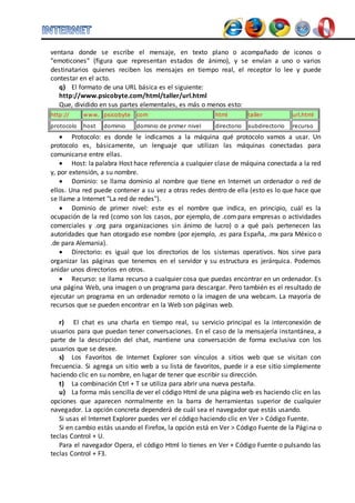 ventana donde se escribe el mensaje, en texto plano o acompañado de iconos o 
"emoticones" (figura que representan estados de ánimo), y se envían a uno o varios 
destinatarios quienes reciben los mensajes en tiempo real, el receptor lo lee y puede 
contestar en el acto. 
q) El formato de una URL básica es el siguiente: 
http://www.psicobyte.com/html/taller/url.html 
Que, dividido en sus partes elementales, es más o menos esto: 
http:// www. psicobyte com html taller url.html 
protocolo host dominio dominio de primer nivel directorio subdirectorio recurso 
 Protocolo: es donde le indicamos a la máquina qué protocolo vamos a usar. Un 
protocolo es, básicamente, un lenguaje que utilizan las máquinas conectadas para 
comunicarse entre ellas. 
 Host: la palabra Host hace referencia a cualquier clase de máquina conectada a la red 
y, por extensión, a su nombre. 
 Dominio: se llama dominio al nombre que tiene en Internet un ordenador o red de 
ellos. Una red puede contener a su vez a otras redes dentro de ella (esto es lo que hace que 
se llame a Internet "La red de redes"). 
 Dominio de primer nivel: este es el nombre que indica, en principio, cuál es la 
ocupación de la red (como son los casos, por ejemplo, de .com para empresas o actividades 
comerciales y .org para organizaciones sin ánimo de lucro) o a qué país pertenecen las 
autoridades que han otorgado ese nombre (por ejemplo, .es para España, .mx para México o 
.de para Alemania). 
 Directorio: es igual que los directorios de los sistemas operativos. Nos sirve para 
organizar las páginas que tenemos en el servidor y su estructura es jerárquica. Podemos 
anidar unos directorios en otros. 
 Recurso: se llama recurso a cualquier cosa que puedas encontrar en un ordenador. Es 
una página Web, una imagen o un programa para descargar. Pero también es el resultado de 
ejecutar un programa en un ordenador remoto o la imagen de una webcam. La mayoría de 
recursos que se pueden encontrar en la Web son páginas web. 
r) El chat es una charla en tiempo real, su servicio principal es la interconexión de 
usuarios para que puedan tener conversaciones. En el caso de la mensajería instantánea, a 
parte de la descripción del chat, mantiene una conversación de forma exclusiva con los 
usuarios que se desee. 
s) Los Favoritos de Internet Explorer son vínculos a sitios web que se visitan con 
frecuencia. Si agrega un sitio web a su lista de favoritos, puede ir a ese sitio simplemente 
haciendo clic en su nombre, en lugar de tener que escribir su dirección. 
t) La combinación Ctrl + T se utiliza para abrir una nueva pestaña. 
u) La forma más sencilla de ver el código Html de una página web es haciendo clic en las 
opciones que aparecen normalmente en la barra de herramientas superior de cualquier 
navegador. La opción concreta dependerá de cuál sea el navegador que estás usando. 
Si usas el Internet Explorer puedes ver el código haciendo clic en Ver > Código Fuente. 
Si en cambio estás usando el Firefox, la opción está en Ver > Código Fuente de la Página o 
teclas Control + U. 
Para el navegador Opera, el código Html lo tienes en Ver + Código Fuente o pulsando las 
teclas Control + F3. 
