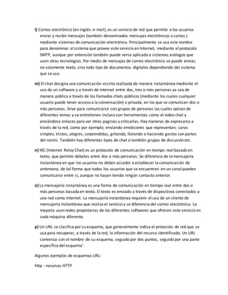 l) Correo electrónico (en inglés: e-mail), es un servicio de red que permite a los usuarios 
enviar y recibir mensajes (también denominados mensajes electrónicos o cartas ) 
mediante sistemas de comunicación electrónica. Principalmente se usa este nombre 
para denominar al sistema que provee este servicio en Internet, mediante el protocolo 
SMTP, aunque por extensión también puede verse aplicado a sistemas análogos que 
usen otras tecnologías. Por medio de mensajes de correo electrónico se puede enviar, 
no solamente texto, sino todo tipo de documentos digitales dependiendo del sistema 
que se use. 
m) El chat designa una comunicación escrita realizada de manera instantánea mediante el 
uso de un software y a través de Internet entre dos, tres o más personas ya sea de 
manera pública a través de los llamados chats públicos (mediante los cuales cualquier 
usuario puede tener acceso a la conversación) o privada, en los que se comunican dos o 
más personas. Sirve para comunicarse con grupos de personas las cuales opinan de 
diferentes temas y se entretienen incluso con herramientas como el video chat y 
enviándose enlaces para ver otras paginas y criticarlas. Hay maneras de expresarse a 
través de la red, como por ejemplo; enviando emoticones que representan; caras 
simples, tristes, alegres, sorprendidas, gritando, llorando o haciendo gestos con partes 
del rostro. También hay diferentes tipos de chat o también grupos de discusión etc. 
n) IRC (Internet Relay Chat) es un protocolo de comunicación en tiempo real basado en 
texto, que permite debates entre dos o más personas. Se diferencia de la mensajería 
instantánea en que los usuarios no deben acceder a establecer la comunicación de 
antemano, de tal forma que todos los usuarios que se encuentran en un canal pueden 
comunicarse entre sí, aunque no hayan tenido ningún contacto anterior. 
o) La mensajería instantánea es una forma de comunicación en tiempo real entre dos o 
más personas basada en texto. El texto es enviado a través de dispositivos conectados a 
una red como Internet. La mensajería instantánea requiere el uso de un cliente de 
mensajería instantánea que realiza el servicio y se diferencia del correo electrónico. La 
mayoría usan redes propietarias de los diferentes softwares que ofrecen este servicio en 
cada máquina diferente. 
p) Un URL se clasifica por su esquema, que generalmente indica el protocolo de red que se 
usa para recuperar, a través de la red, la información del recurso identificado. Un URL 
comienza con el nombre de su esquema, seguido por dos puntos, seguido por una parte 
específica del esquema'. 
Algunos ejemplos de esquemas URL: 
http - recursos HTTP 
 