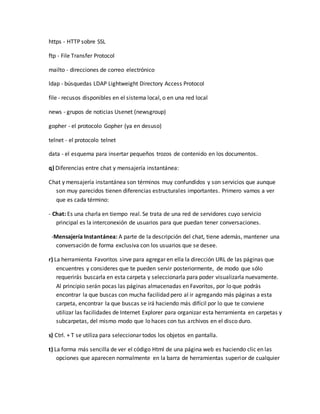 https - HTTP sobre SSL 
ftp - File Transfer Protocol 
mailto - direcciones de correo electrónico 
ldap - búsquedas LDAP Lightweight Directory Access Protocol 
file - recusos disponibles en el sistema local, o en una red local 
news - grupos de noticias Usenet (newsgroup) 
gopher - el protocolo Gopher (ya en desuso) 
telnet - el protocolo telnet 
data - el esquema para insertar pequeños trozos de contenido en los documentos. 
q) Diferencias entre chat y mensajería instantánea: 
Chat y mensajería instantánea son términos muy confundidos y son servicios que aunque 
son muy parecidos tienen diferencias estructurales importantes. Primero vamos a ver 
que es cada término: 
- Chat: Es una charla en tiempo real. Se trata de una red de servidores cuyo servicio 
principal es la interconexión de usuarios para que puedan tener conversaciones. 
-Mensajería Instantánea: A parte de la descripción del chat, tiene además, mantener una 
conversación de forma exclusiva con los usuarios que se desee. 
r) La herramienta Favoritos sirve para agregar en ella la dirección URL de las páginas que 
encuentres y consideres que te pueden servir posteriormente, de modo que sólo 
requerirás buscarla en esta carpeta y seleccionarla para poder visualizarla nuevamente. 
Al principio serán pocas las páginas almacenadas en Favoritos, por lo que podrás 
encontrar la que buscas con mucha facilidad pero al ir agregando más páginas a esta 
carpeta, encontrar la que buscas se irá haciendo más difícil por lo que te conviene 
utilizar las facilidades de Internet Explorer para organizar esta herramienta en carpetas y 
subcarpetas, del mismo modo que lo haces con tus archivos en el disco duro. 
s) Ctrl. + T se utiliza para seleccionar todos los objetos en pantalla. 
t) La forma más sencilla de ver el código Html de una página web es haciendo clic en las 
opciones que aparecen normalmente en la barra de herramientas superior de cualquier 
 