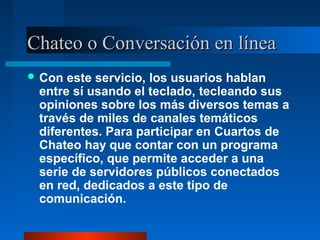 Chateo o Conversación en líneaChateo o Conversación en línea
 Con este servicio, los usuarios hablan
entre sí usando el teclado, tecleando sus
opiniones sobre los más diversos temas a
través de miles de canales temáticos
diferentes. Para participar en Cuartos de
Chateo hay que contar con un programa
específico, que permite acceder a una
serie de servidores públicos conectados
en red, dedicados a este tipo de
comunicación.
 