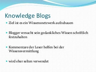 Knowledge Blogs
 Ziel ist es ein Wissensnetzwerk aufzubauen
 Blogger versucht sein gedankliches Wissen schriftlich
festzuhalten
 Kommentare der Leser helfen bei der
Wissensvermittlung
 wird eher selten verwendet
 