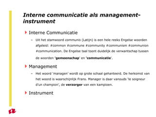 Interne communicatie als management-instrument Interne Communicatie Uit het stamwoord  communis  (Latijn) is een hele reeks Engelse woorden afgeleid: #common #commune #community #communism #communion #communication. De Engelse taal toont duidelijk de verwantschap tussen de woorden  'gemeenschap ' en  'communicatie '.   Management Het woord ‘managen’ wordt op grote schaal gehanteerd. De herkomst van het woord is waarschijnlijk Frans. Manager is daar vanouds ‘le soigneur d’un champion’, de  verzorger  van een kampioen.  Instrument 