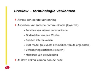 Preview – terminologie verkennen Alvast een eerste verkenning Aspecten van interne communicatie (kwartet) Functies van interne communicatie Onderdelen van een IC-plan Soorten interne media ESH-model (relevante kenmerken van de organisatie) Veranderingstactieken (kleuren) Manieren van beinvloeding Al deze zaken komen aan de orde 