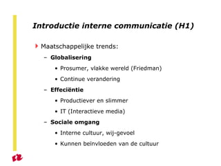 Introductie interne communicatie (H1) Maatschappelijke trends: Globalisering Prosumer, vlakke wereld (Friedman) Continue verandering Effeci ë ntie Productiever en slimmer IT (Interactieve media) Sociale omgang Interne cultuur, wij-gevoel Kunnen beïnvloeden van de cultuur 
