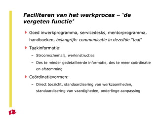 Faciliteren van het werkproces – ‘de vergeten functie’ Goed inwerkprogramma, servicedesks, mentorprogramma, handboeken,  belangrijk: communicatie in dezelfde “taal ”  Taakinformatie: Stroomschema’s, werkinstructies Des te minder gedetailleerde informatie, des te meer coördinatie en afstemming Coördinatievormen: Direct toezicht, standaardisering van werkzaamheden, standaardisering van vaardigheden, onderlinge aanpassing 