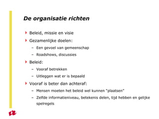 De organisatie richten Beleid, missie en visie Gezamenlijke doelen: Een gevoel van gemeenschap Roadshows, discussies Beleid: Vooraf betrekken Uitleggen wat er is bepaald Vooraf is beter dan achteraf: Mensen moeten het beleid wel kunnen “plaatsen” Zelfde informatieniveau, betekenis delen, tijd hebben en gelijke spelregels  