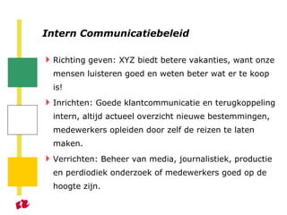 Intern Communicatiebeleid Richting geven: XYZ biedt betere vakanties, want onze mensen luisteren goed en weten beter wat er te koop is! Inrichten: Goede klantcommunicatie en terugkoppeling intern, altijd actueel overzicht nieuwe bestemmingen, medewerkers opleiden door zelf de reizen te laten maken.  Verrichten: Beheer van media, journalistiek, productie en perdiodiek onderzoek of medewerkers goed op de hoogte zijn. 
