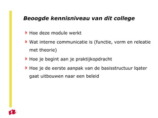 Beoogde kennisniveau van dit college Hoe deze module werkt Wat interne communicatie is (functie, vorm en releatie met theorie) Hoe je begint aan je praktijkopdracht Hoe je de eerste aanpak van de basisstructuur lqater gaat uitbouwen naar een beleid 