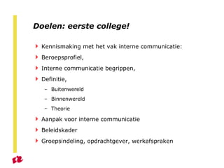 Doelen: eerste college! Kennismaking met het vak interne communicatie : Beroepsprofiel, Interne communicatie begrippen, Definitie, Buitenwereld Binnenwereld Theorie Aanpak voor interne communicatie Beleidskader Groepsindeling, opdrachtgever, werkafspraken 