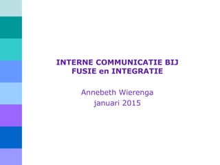 INTERNE COMMUNICATIE BIJ
FUSIE en INTEGRATIE
Annebeth Wierenga
2015
 