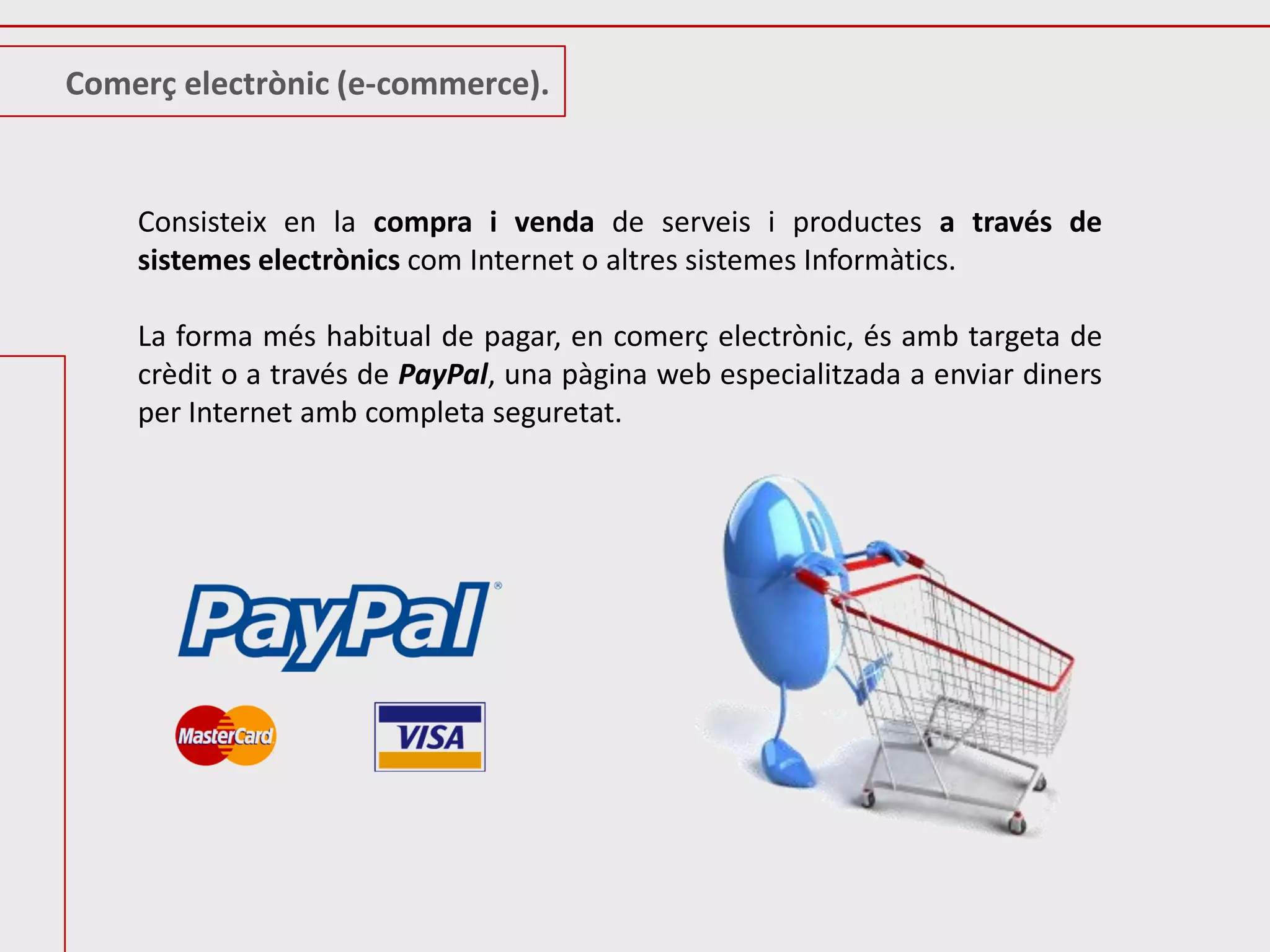 Comerç electrònic (e-commerce).


    Consisteix en la compra i venda de serveis i productes a través de
    sistemes electrònics com Internet o altres sistemes Informàtics.

    La forma més habitual de pagar, en comerç electrònic, és amb targeta de
    crèdit o a través de PayPal, una pàgina web especialitzada a enviar diners
    per Internet amb completa seguretat.
 