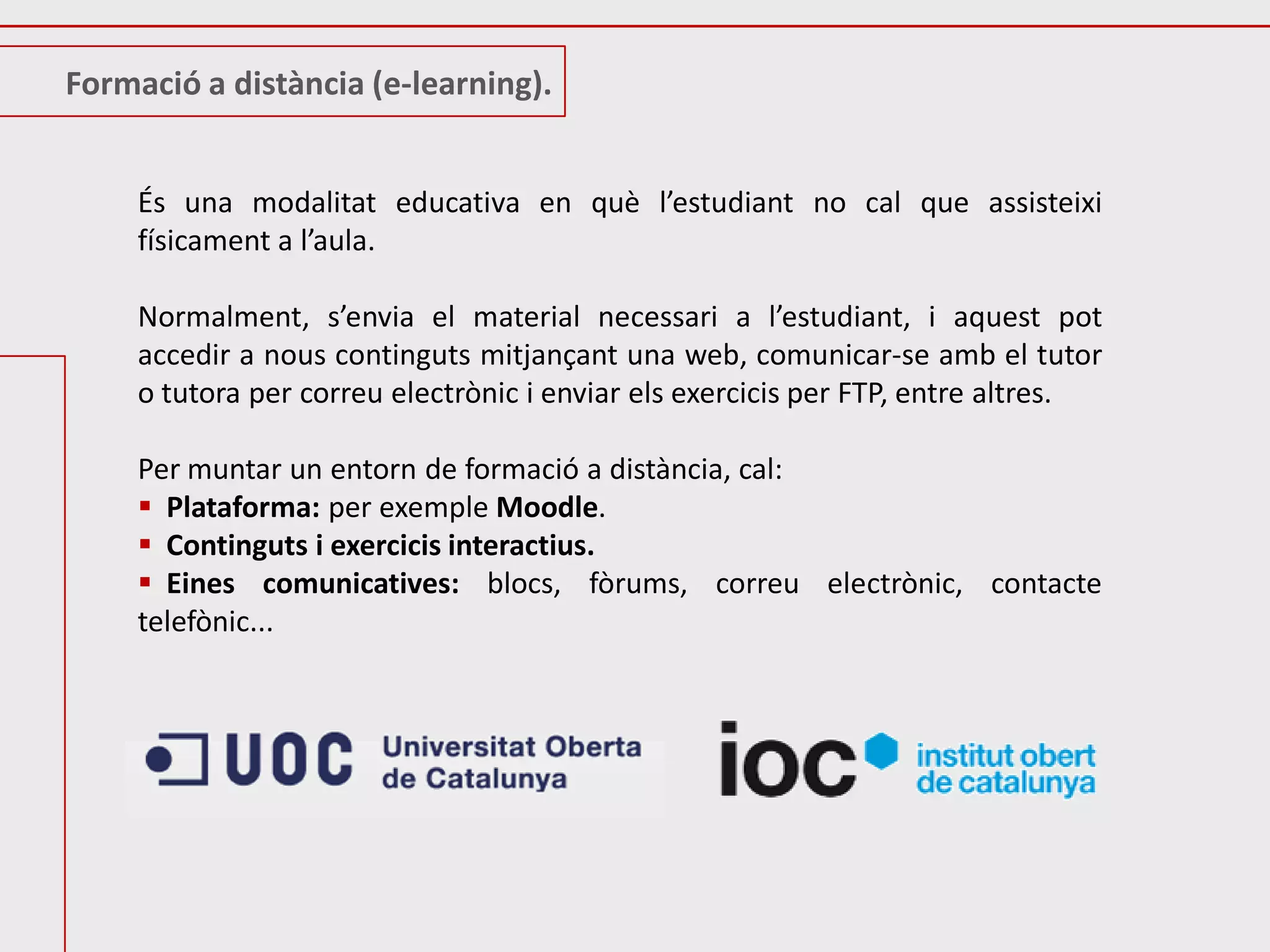Formació a distància (e-learning).


     És una modalitat educativa en què l’estudiant no cal que assisteixi
     físicament a l’aula.

     Normalment, s’envia el material necessari a l’estudiant, i aquest pot
     accedir a nous continguts mitjançant una web, comunicar-se amb el tutor
     o tutora per correu electrònic i enviar els exercicis per FTP, entre altres.

     Per muntar un entorn de formació a distància, cal:
      Plataforma: per exemple Moodle.
      Continguts i exercicis interactius.
      Eines comunicatives: blocs, fòrums, correu electrònic, contacte
     telefònic...
 