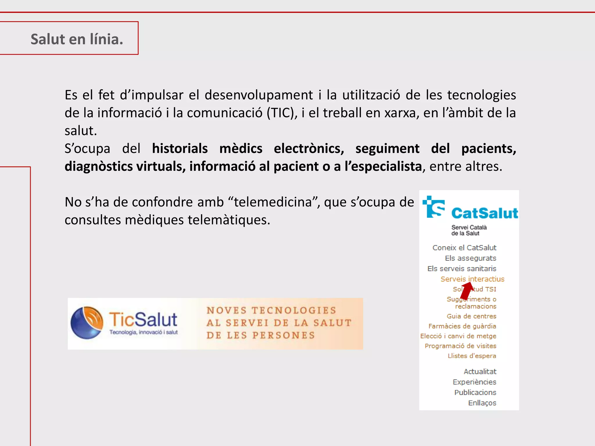 Salut en línia.


     Es el fet d’impulsar el desenvolupament i la utilització de les tecnologies
     de la informació i la comunicació (TIC), i el treball en xarxa, en l’àmbit de la
     salut.
     S’ocupa del historials mèdics electrònics, seguiment del pacients,
     diagnòstics virtuals, informació al pacient o a l’especialista, entre altres.

     No s’ha de confondre amb “telemedicina”, que s’ocupa de
     consultes mèdiques telemàtiques.
 