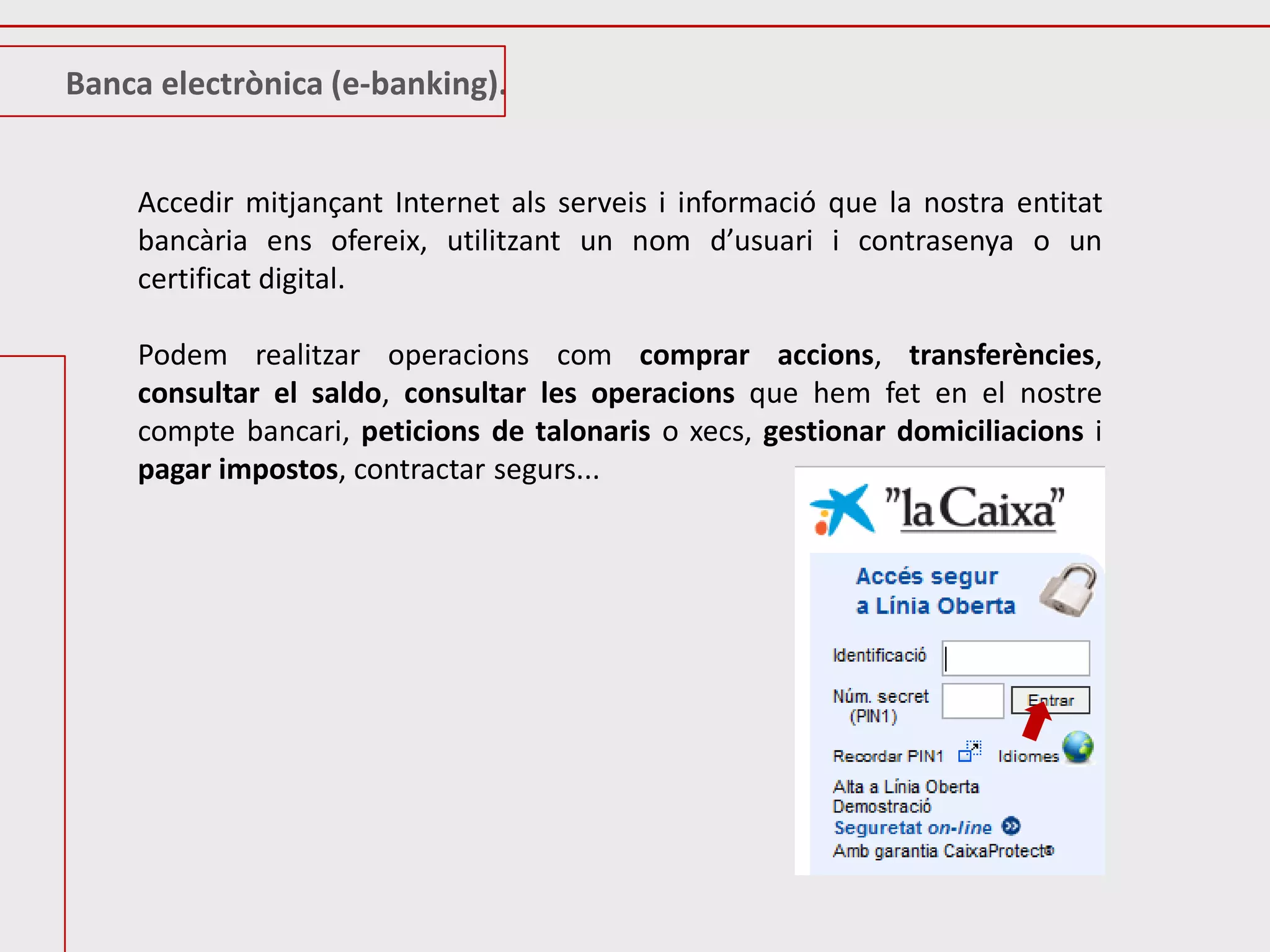 Banca electrònica (e-banking).


    Accedir mitjançant Internet als serveis i informació que la nostra entitat
    bancària ens ofereix, utilitzant un nom d’usuari i contrasenya o un
    certificat digital.

    Podem realitzar operacions com comprar accions, transferències,
    consultar el saldo, consultar les operacions que hem fet en el nostre
    compte bancari, peticions de talonaris o xecs, gestionar domiciliacions i
    pagar impostos, contractar segurs...
 