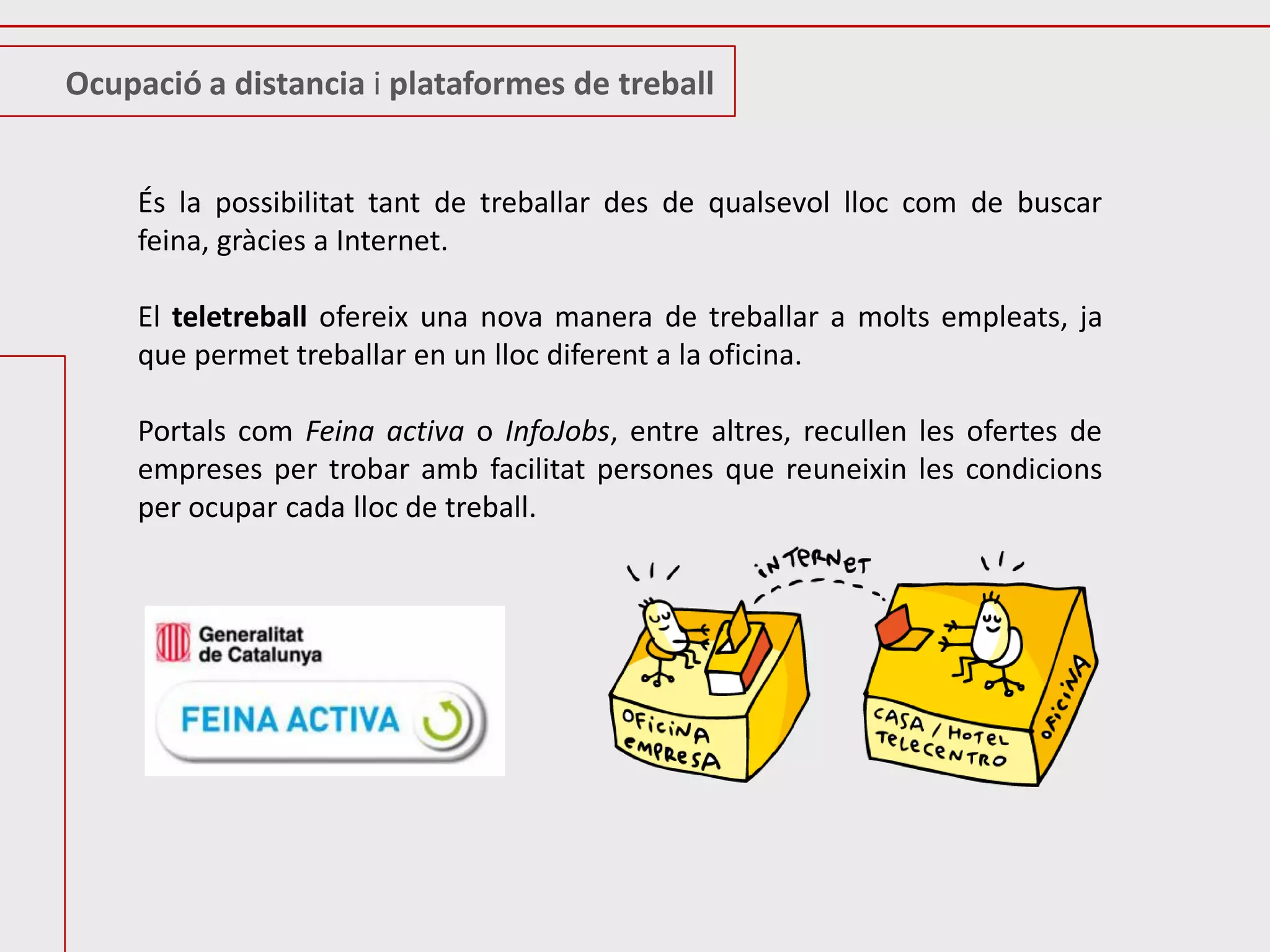 Ocupació a distancia i plataformes de treball


     És la possibilitat tant de treballar des de qualsevol lloc com de buscar
     feina, gràcies a Internet.

     El teletreball ofereix una nova manera de treballar a molts empleats, ja
     que permet treballar en un lloc diferent a la oficina.

     Portals com Feina activa o InfoJobs, entre altres, recullen les ofertes de
     empreses per trobar amb facilitat persones que reuneixin les condicions
     per ocupar cada lloc de treball.
 