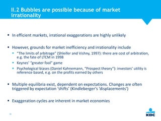 II.2 Bubbles are possible because of market
irrationality

 In efficient markets, irrational exaggerations are highly unlikely
 However, grounds for market inefficiency and irrationality include
 “The limits of arbitrage” (Shleifer and Vishny, 1997): there are cost of arbitration,
e.g. the fate of LTCM in 1998
 Keynes’ “greater fool” game
 Psychological biases (Daniel Kahnemann, “Prospect theory”): investors’ utility is
reference based, e.g. on the profits earned by others

 Multiple equilibria exist, dependent on expectations. Changes are often
triggered by expectation ‘shifts’ (Kindleberger’s ‘displacements’)
 Exaggeration cycles are inherent in market economies
18

 