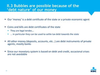 II.3 Bubbles are possible because of the
‘debt nature’ of our money
 Our ‘money’ is a debt certificate of the state or a private economic agent

 Coins and bills are debt certificates of the state
 They are legal tender,…
 … in particular they can be used to settle tax debt towards the state

 All other money (deposits, accounts, etc…) are debt instruments of private
agents, mostly banks
 Since our monetary system is based on debt and credit, occasional crises
are not avoidable

19

 