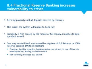 II.4 Fractional Reserve Banking increases
vulnerability to crises
 Defining property: not all deposits covered by reserves
 This makes the system vulnerable to bank runs
 Instability is NOT caused by the nature of fiat money, it applies to gold
standard as well
 One way to avoid bank runs would be a system of Full Reserve or 100%
Reserve Banking (Milton Friedman)
 Problem: liquidity provision, banking sector cannot play its role of financial
intermediation, leading to credit crunch
 Not currently practiced as a system

22

 