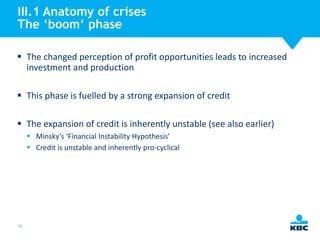 III.1 Anatomy of crises
The ‘boom‘ phase
 The changed perception of profit opportunities leads to increased
investment and production
 This phase is fuelled by a strong expansion of credit

 The expansion of credit is inherently unstable (see also earlier)
 Minsky’s ‘Financial Instability Hypothesis’
 Credit is unstable and inherently pro-cyclical

31

 