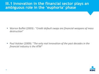 III.1 Innovation in the financial sector plays an
ambiguous role in the ‘euphoria’ phase

• Warren Buffet (2003) : “Credit default swaps are financial weapons of mass
destruction”

• Paul Volcker (2009): “The only real innovation of the past decades in the
financial industry is the ATM”

35

 