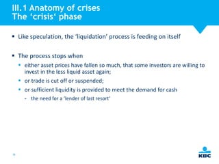 III.1 Anatomy of crises
The ‘crisis‘ phase
 Like speculation, the ‘liquidation’ process is feeding on itself

 The process stops when
 either asset prices have fallen so much, that some investors are willing to
invest in the less liquid asset again;
 or trade is cut off or suspended;
 or sufficient liquidity is provided to meet the demand for cash
- the need for a ‘lender of last resort’

38

 