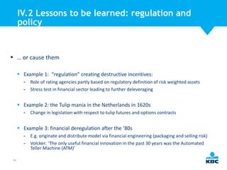 IV.2 Lessons to be learned: regulation and
policy

 … or cause them
 Example 1: “regulation” creating destructive incentives:
- Role of rating agencies partly based on regulatory definition of risk weighted assets
- Stress test in financial sector leading to further deleveraging

 Example 2: the Tulip mania in the Netherlands in 1620s
- Change in legislation with respect to tulip futures and options contracts

 Example 3: financial deregulation after the ‘80s
- E.g. originate and distribute model via financial engineering (packaging and selling risk)
- Volcker: ‘The only useful financial innovation in the past 30 years was the Automated
Teller Machine (ATM)’
50

 