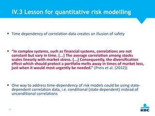 IV.3 Lesson for quantitative risk modelling

 Time dependency of correlation data creates an illusion of safety

 “In complex systems, such as financial systems, correlations are not
constant but vary in time. [...] The average correlation among stocks
scales linearly with market stress. [...] Consequently, the diversification
effect which should protect a portfolio melts away in times of market loss,
just when it would most urgently be needed.” (Preis et al. (2012))

 One way to address time-dependency of risk models could be using statedependent correlation data, i.e. conditional (state dependent) instead of
unconditional correlations

56

 