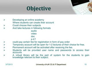 Objective
              Developing an online academy
               Where students can create their account
              Could choose their subjects
              And take lectures in following formats
                                  audio
                                  video
                                  doc
                                  pdf
              could pay certain fee for registration in form of pay order
              Temporary account will be open for 1-2 lectures of their choice for free.
              Permanent account will be activated after receiving the fee.
              Students will be provided user name and passwords to access their
               accounts
              A virtual library will be the part of system for the students to gain
               knowledge relevant to their subject.


    3/7/2013                         University of AJK CS & IT Department          10
 