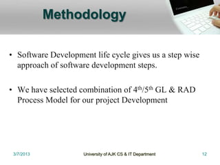 Methodology

• Software Development life cycle gives us a step wise
  approach of software development steps.

• We have selected combination of 4th/5th GL & RAD
  Process Model for our project Development




 3/7/2013            University of AJK CS & IT Department   12
 