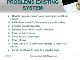 PROBLEMS EXISTING
       SYSTEM
     Disable persons couldn’t come to institute for taking
     classes
     Job holders couldn’t able to continue their studies
     Lectures couldn’t repeated
     Problem faces due to weather condition
     It was expensive also
     It was not easy to manage
     It was slower
     There was a lot of problem to arrange so many class
     rooms
     For it you’d have to come at a specific place

3/7/2013                University of AJK CS & IT Department   14
 