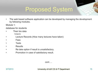 Proposed System
•   The web based software application can be developed by managing the development
    by following modules.
Module 1:
database for students
•       Their bio data
           Subjects
•           Lecture Records (How many lectures have taken)
•           Fees
•           Tests
•           Results
•           Re take option if result is unsatisfactory.
•           Promotion in case of satisfactory result.



                                         cont….


3/7/2013                         University of AJK CS & IT Department            15
 