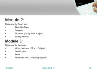 Module 2:
Database for Teachers.
•        Their Bio Data
•        Subjects
•        Students (taking their subject)
•        Salary Record

Module 3:
Database for Lectures.
•        Video Lectures of Each Subject
•        Soft Copies
•        Tests
•        Automatic Test Checking System



3/7/2013                               UAJK CS & IT   16
 
