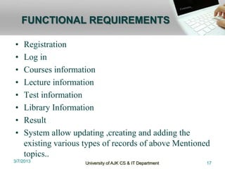 FUNCTIONAL REQUIREMENTS

•   Registration
•   Log in
•   Courses information
•   Lecture information
•   Test information
•   Library Information
•   Result
•   System allow updating ,creating and adding the
    existing various types of records of above Mentioned
    topics..
3/7/2013             University of AJK CS & IT Department   17
 