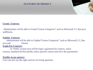 FEATURES OF PROJECT




Create Cources:

 Administrator will be able to Create“Course Categories” such as Microsoft, Ci, Sun java
andOracle.

Update Cources:
    Administrator will be able to Update“Course Categories” such as Microsoft, Ci, Sun
java and            Oracle.
Login For Cources:
        In Public section user will be login ,registered for cources, select
cources, maintain his/her profile, chose specific course and solve the questionier.

Facility to see answer:
User can also see the right answers of wrong question.

   3/7/2013                             UAJK CS & IT                                     19
 