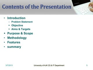 • Introduction
       – Problem Statement
        Objective
        Aims & Targets
    Purpose & Scope
•    Methodology
•    Features
•    summary




    3/7/2013                 University of AJK CS & IT Department   5
 