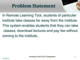 Problem Statement
In Remote Learning Tool, students of particular
institute take classes far away from the institute.
This system enables students that they can take
 classes, download lectures and pay fee without
coming to the institute..




                 University of AJK CS & IT Department   7
3/7/2013
 