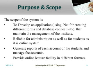 Purpose & Scope

The scope of the system is:
•     To Develop an application (using .Net for creating
      different forms and database connectivity), that
      maintain the management of the institute.
•     Reliable for administration as well as for students as
      it is online system
•     Generate reports of each account of the students and
      manage fee accounts.
•     Provide online lecture facility in different formats.
 3/7/2013            University of AJK CS & IT Department   9
 