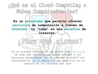 ¿Qué es el Cloud Computing o  Nubes Computacionales? Es un  paradigma  que permite ofrecer  servicios  de computación a través de  Internet . La &quot;nube&quot; es una  metáfora  de Internet.   ¿Para qué sirven?   Es un sistema informático se ofrece como  servicio , de modo que los usuarios puedan acceder a los servicios disponibles &quot;en la nube de Internet&quot; sin conocimientos (o, al menos sin ser expertos) en la gestión de los recursos que usan 