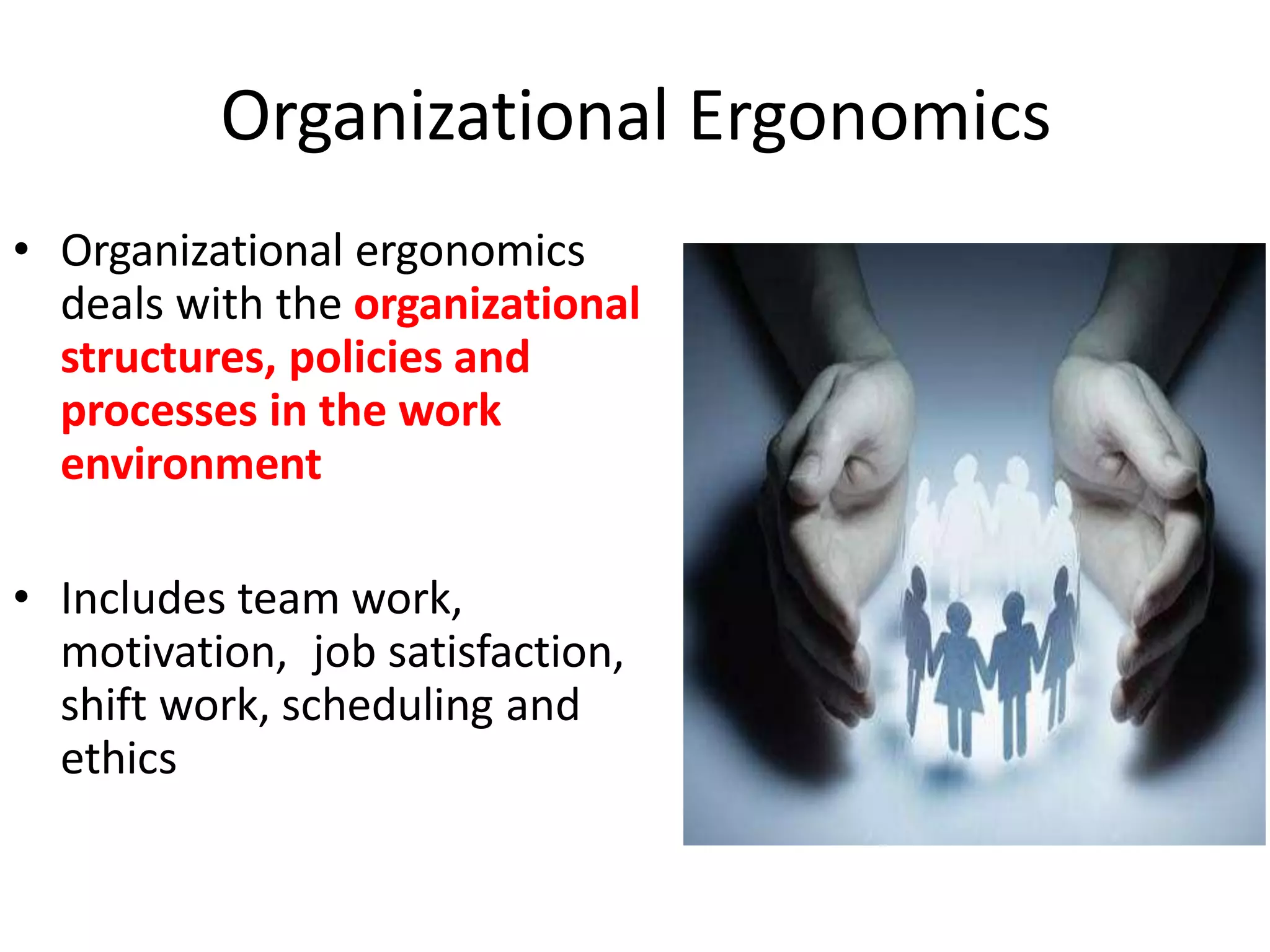 Organizational Ergonomics
• Organizational ergonomics
deals with the organizational
structures, policies and
processes in the work
environment
• Includes team work,
motivation, job satisfaction,
shift work, scheduling and
ethics
 