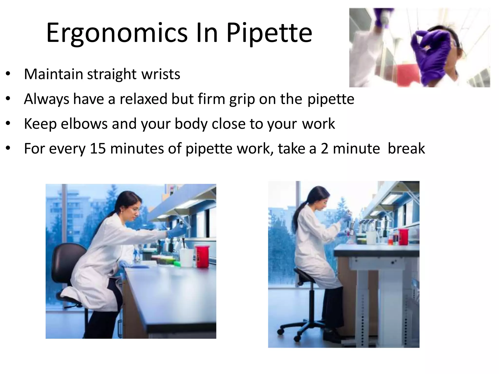 Ergonomics In Pipette
• Maintain straight wrists
• Always have a relaxed but firm grip on the pipette
• Keep elbows and your body close to your work
• For every 15 minutes of pipette work, take a 2 minute break
 
