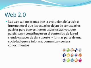 Web 2.0
Las web 2.0 no es mas que la evolución de la web o
internet en el que los usuarios dejan de ser usuarios
pasivos para convertirse en usuarios activos, que
participan y contribuyen en el contenido de la red
siendo capaces de dar soporte y formar parte de una
sociedad que se informa, comunica y genera
conocimientos