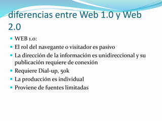 diferencias entre Web 1.0 y Web
2.0
WEB 1.0:
El rol del navegante o visitador es pasivo
La dirección de la información es unidireccional y su
publicación requiere de conexión
Requiere Dial-up, 50k
La producción es individual
Proviene de fuentes limitadas